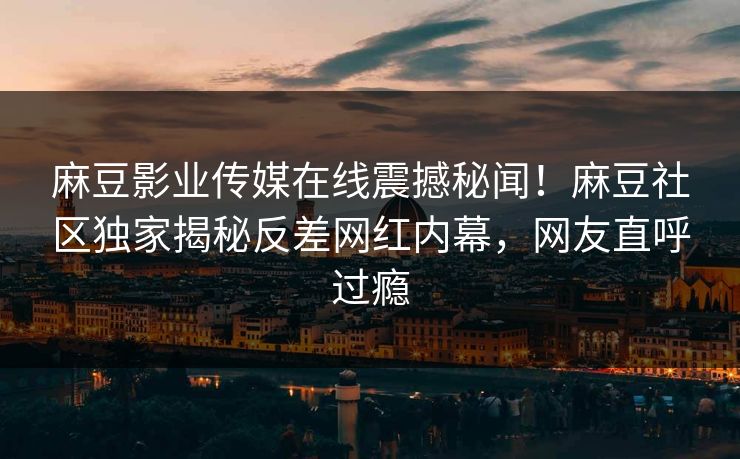麻豆影业传媒在线震撼秘闻！麻豆社区独家揭秘反差网红内幕，网友直呼过瘾