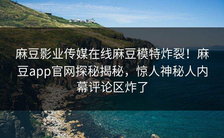 麻豆影业传媒在线麻豆模特炸裂！麻豆app官网探秘揭秘，惊人神秘人内幕评论区炸了