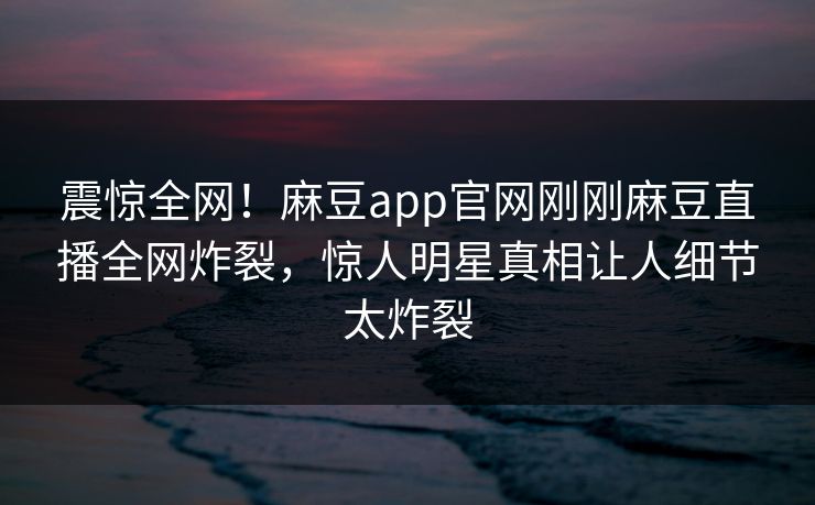 震惊全网！麻豆app官网刚刚麻豆直播全网炸裂，惊人明星真相让人细节太炸裂