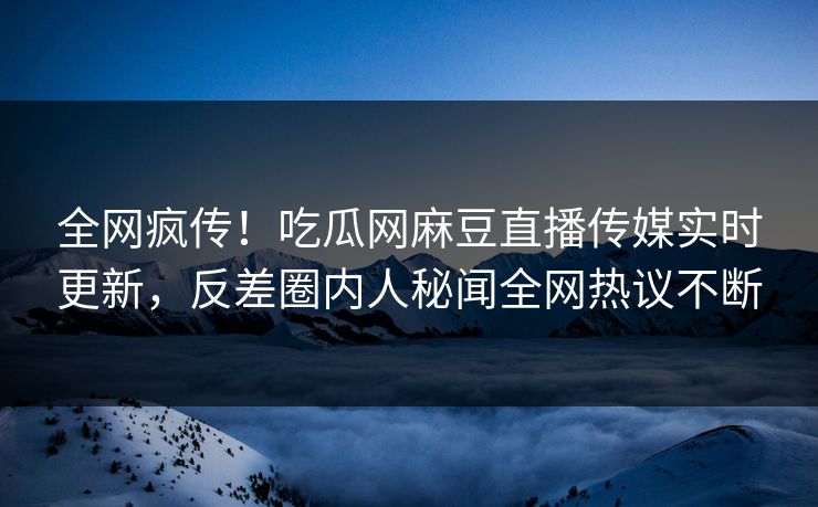 全网疯传！吃瓜网麻豆直播传媒实时更新，反差圈内人秘闻全网热议不断
