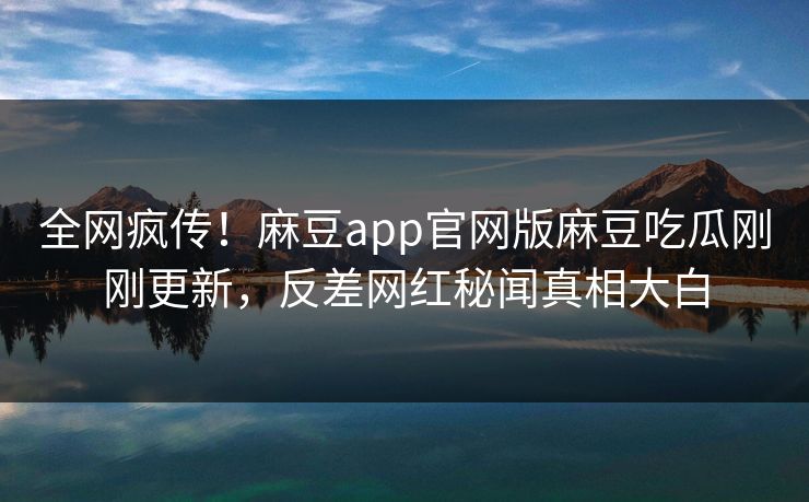 全网疯传！麻豆app官网版麻豆吃瓜刚刚更新，反差网红秘闻真相大白