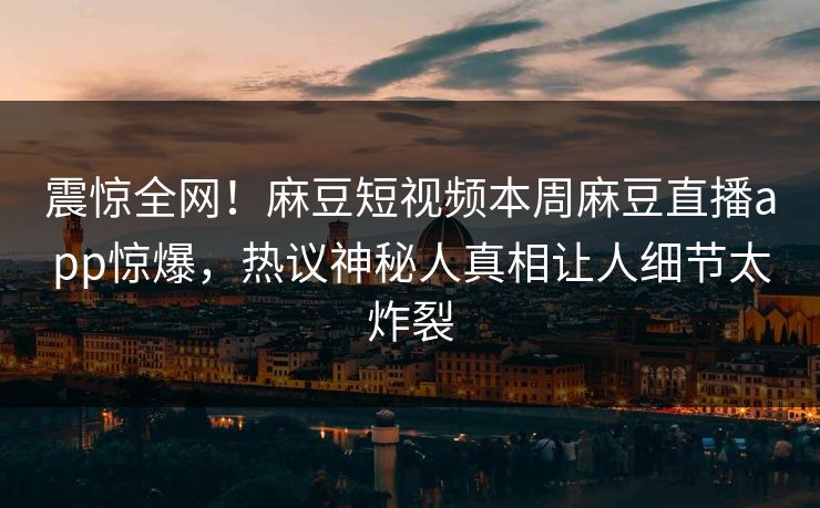 震惊全网！麻豆短视频本周麻豆直播app惊爆，热议神秘人真相让人细节太炸裂