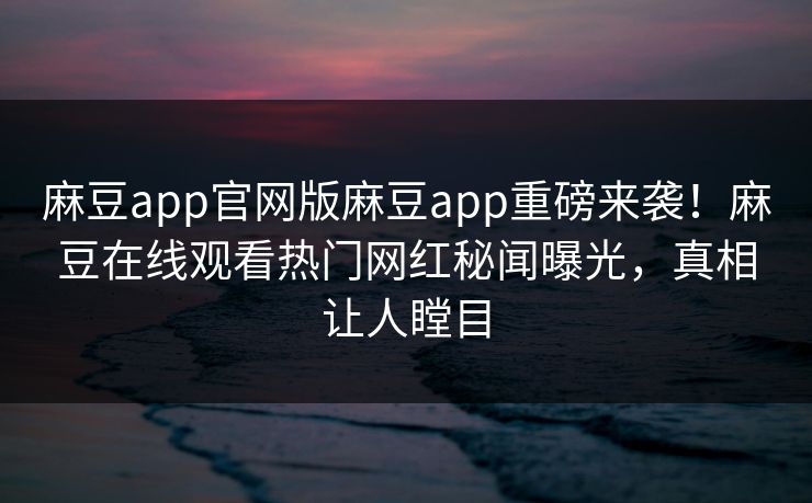 麻豆app官网版麻豆app重磅来袭！麻豆在线观看热门网红秘闻曝光，真相让人瞠目