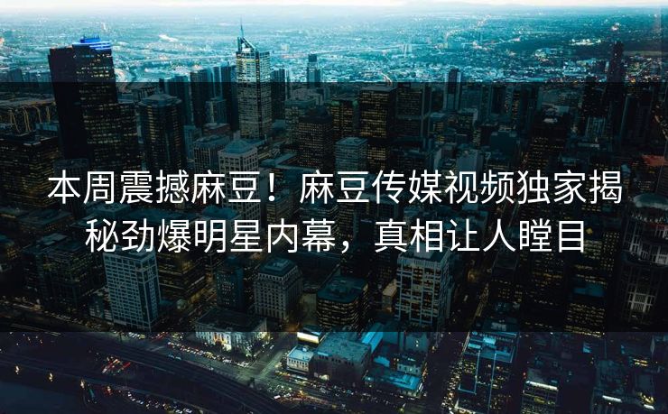 本周震撼麻豆！麻豆传媒视频独家揭秘劲爆明星内幕，真相让人瞠目