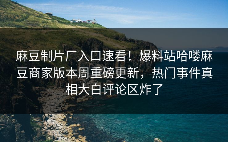 麻豆制片厂入口速看！爆料站哈喽麻豆商家版本周重磅更新，热门事件真相大白评论区炸了