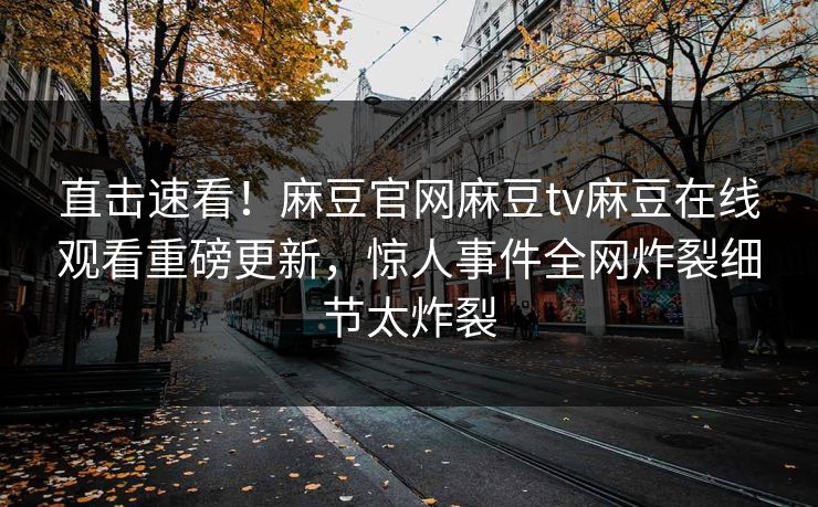直击速看！麻豆官网麻豆tv麻豆在线观看重磅更新，惊人事件全网炸裂细节太炸裂