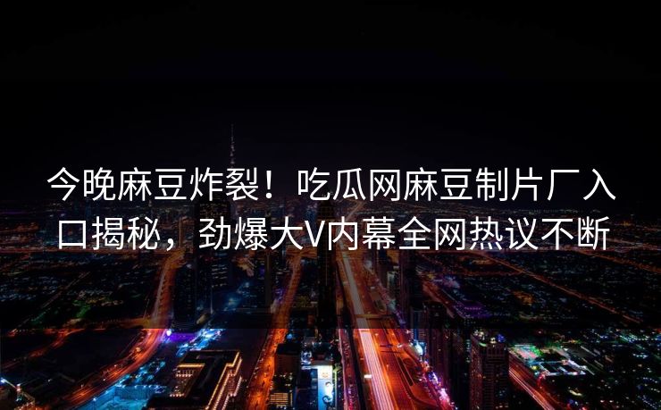 今晚麻豆炸裂！吃瓜网麻豆制片厂入口揭秘，劲爆大V内幕全网热议不断