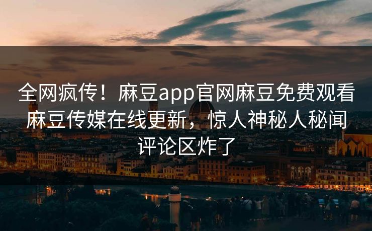 全网疯传！麻豆app官网麻豆免费观看麻豆传媒在线更新，惊人神秘人秘闻评论区炸了