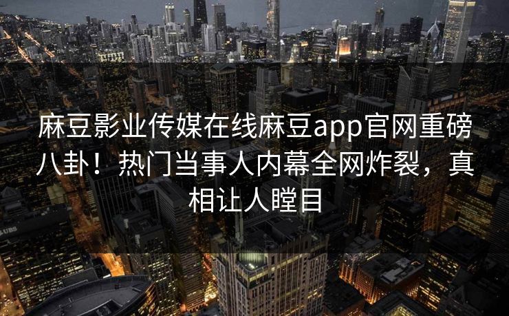麻豆影业传媒在线麻豆app官网重磅八卦！热门当事人内幕全网炸裂，真相让人瞠目
