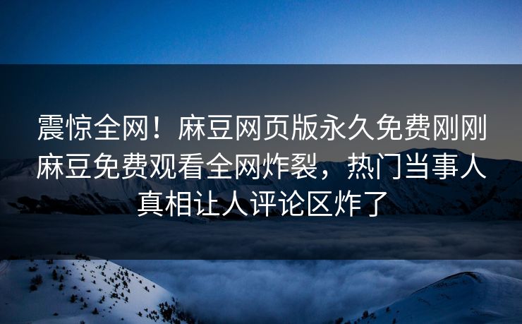 震惊全网！麻豆网页版永久免费刚刚麻豆免费观看全网炸裂，热门当事人真相让人评论区炸了