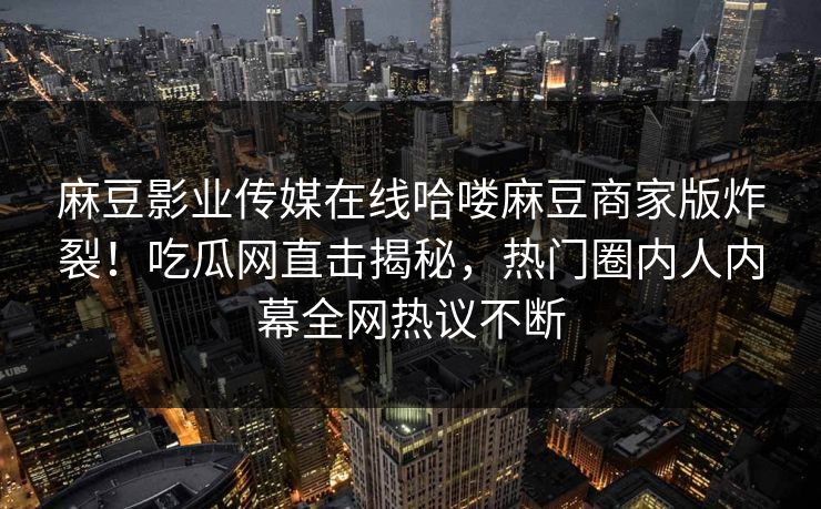 麻豆影业传媒在线哈喽麻豆商家版炸裂！吃瓜网直击揭秘，热门圈内人内幕全网热议不断