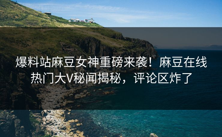 爆料站麻豆女神重磅来袭！麻豆在线热门大V秘闻揭秘，评论区炸了