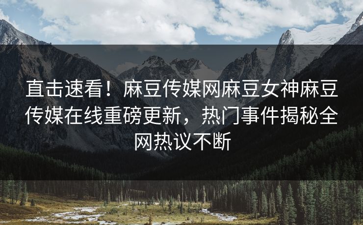 直击速看！麻豆传媒网麻豆女神麻豆传媒在线重磅更新，热门事件揭秘全网热议不断