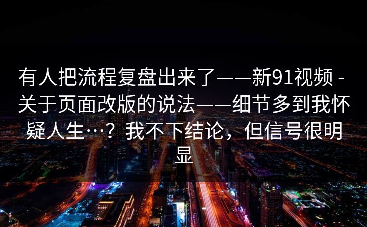 有人把流程复盘出来了——新91视频 - 关于页面改版的说法——细节多到我怀疑人生…？我不下结论，但信号很明显