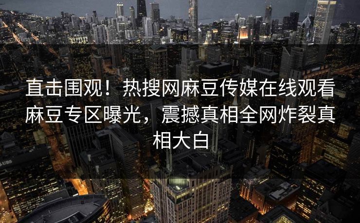 直击围观！热搜网麻豆传媒在线观看麻豆专区曝光，震撼真相全网炸裂真相大白