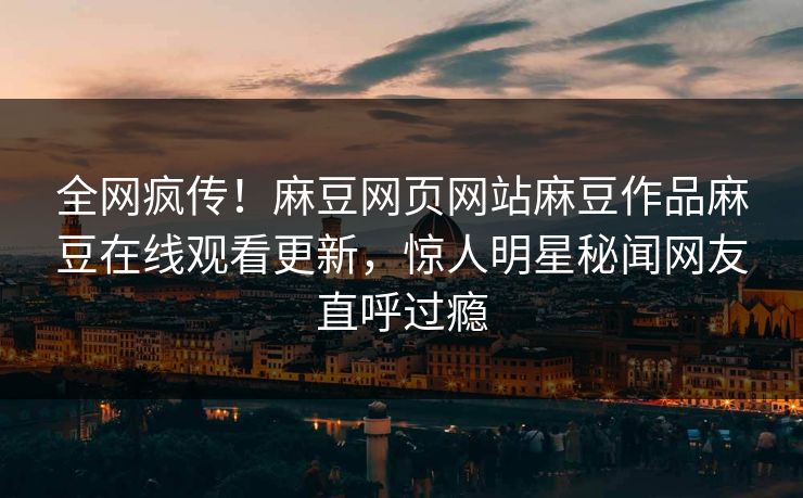 全网疯传！麻豆网页网站麻豆作品麻豆在线观看更新，惊人明星秘闻网友直呼过瘾