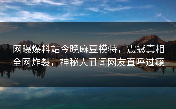 网曝爆料站今晚麻豆模特，震撼真相全网炸裂，神秘人丑闻网友直呼过瘾