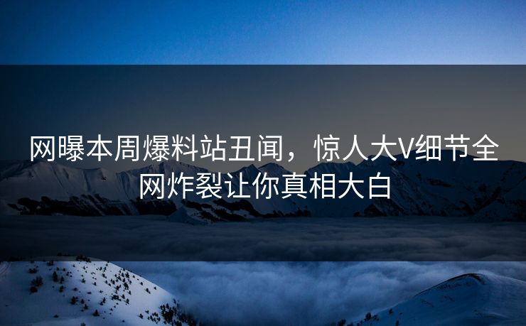 网曝本周爆料站丑闻，惊人大V细节全网炸裂让你真相大白