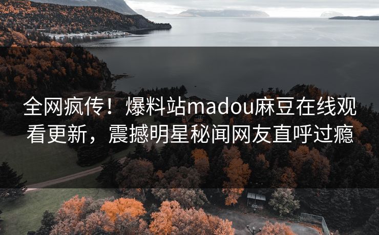 全网疯传！爆料站madou麻豆在线观看更新，震撼明星秘闻网友直呼过瘾