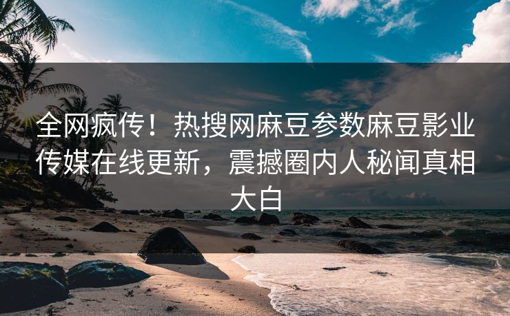 全网疯传！热搜网麻豆参数麻豆影业传媒在线更新，震撼圈内人秘闻真相大白