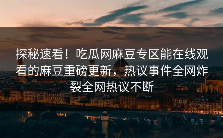 探秘速看！吃瓜网麻豆专区能在线观看的麻豆重磅更新，热议事件全网炸裂全网热议不断