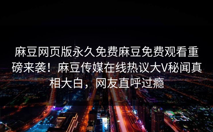 麻豆网页版永久免费麻豆免费观看重磅来袭！麻豆传媒在线热议大V秘闻真相大白，网友直呼过瘾