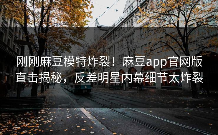 刚刚麻豆模特炸裂！麻豆app官网版直击揭秘，反差明星内幕细节太炸裂