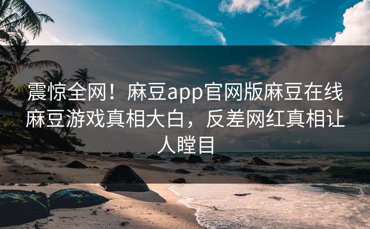 震惊全网！麻豆app官网版麻豆在线麻豆游戏真相大白，反差网红真相让人瞠目
