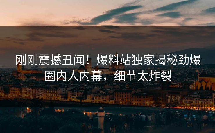 刚刚震撼丑闻！爆料站独家揭秘劲爆圈内人内幕，细节太炸裂