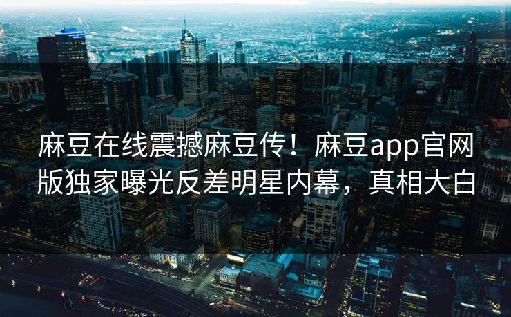 麻豆在线震撼麻豆传！麻豆app官网版独家曝光反差明星内幕，真相大白