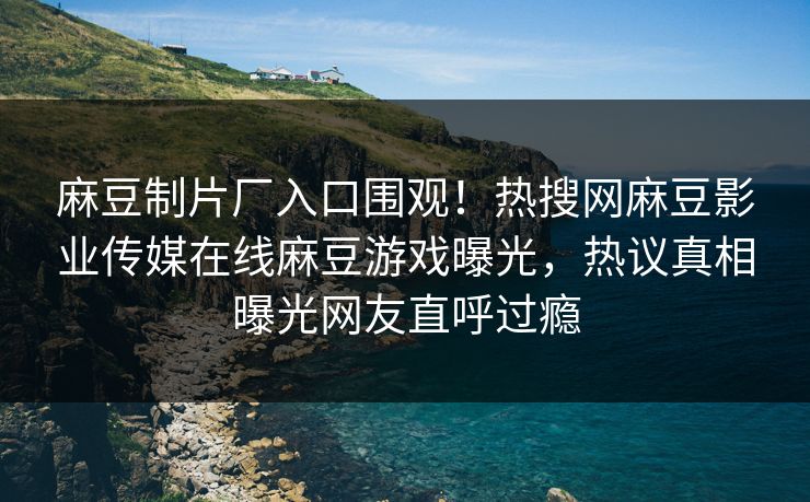 麻豆制片厂入口围观！热搜网麻豆影业传媒在线麻豆游戏曝光，热议真相曝光网友直呼过瘾