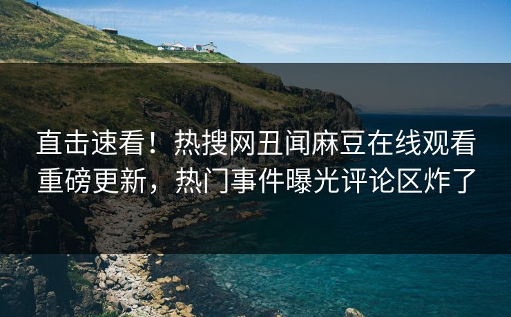 直击速看！热搜网丑闻麻豆在线观看重磅更新，热门事件曝光评论区炸了