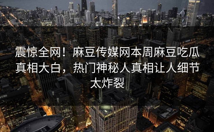 震惊全网！麻豆传媒网本周麻豆吃瓜真相大白，热门神秘人真相让人细节太炸裂