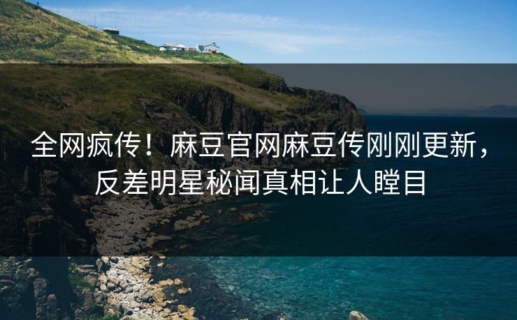 全网疯传！麻豆官网麻豆传刚刚更新，反差明星秘闻真相让人瞠目