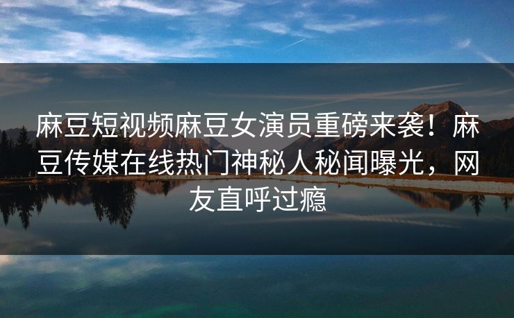 麻豆短视频麻豆女演员重磅来袭！麻豆传媒在线热门神秘人秘闻曝光，网友直呼过瘾