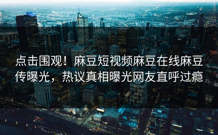 点击围观！麻豆短视频麻豆在线麻豆传曝光，热议真相曝光网友直呼过瘾