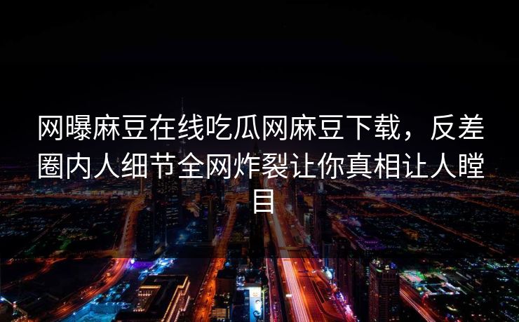 网曝麻豆在线吃瓜网麻豆下载，反差圈内人细节全网炸裂让你真相让人瞠目
