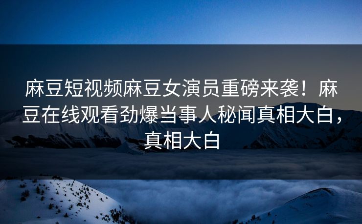 麻豆短视频麻豆女演员重磅来袭！麻豆在线观看劲爆当事人秘闻真相大白，真相大白