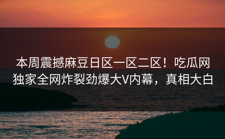 本周震撼麻豆日区一区二区！吃瓜网独家全网炸裂劲爆大V内幕，真相大白