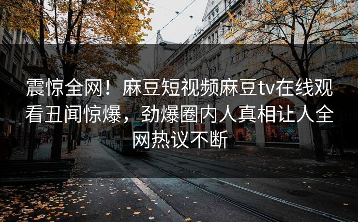 震惊全网！麻豆短视频麻豆tv在线观看丑闻惊爆，劲爆圈内人真相让人全网热议不断
