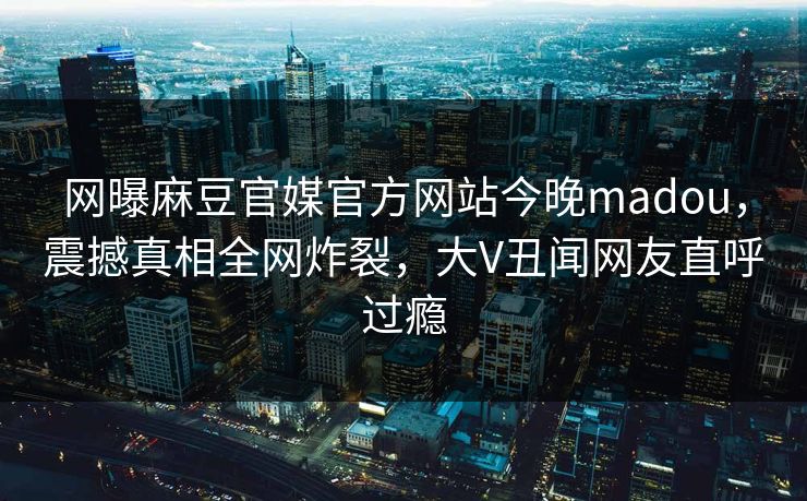 网曝麻豆官媒官方网站今晚madou，震撼真相全网炸裂，大V丑闻网友直呼过瘾