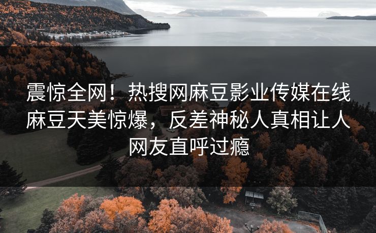 震惊全网！热搜网麻豆影业传媒在线麻豆天美惊爆，反差神秘人真相让人网友直呼过瘾