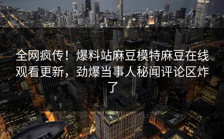 全网疯传！爆料站麻豆模特麻豆在线观看更新，劲爆当事人秘闻评论区炸了