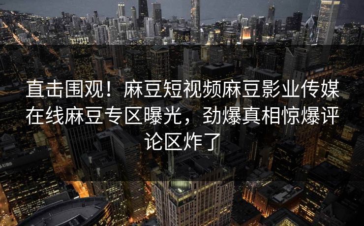 直击围观！麻豆短视频麻豆影业传媒在线麻豆专区曝光，劲爆真相惊爆评论区炸了