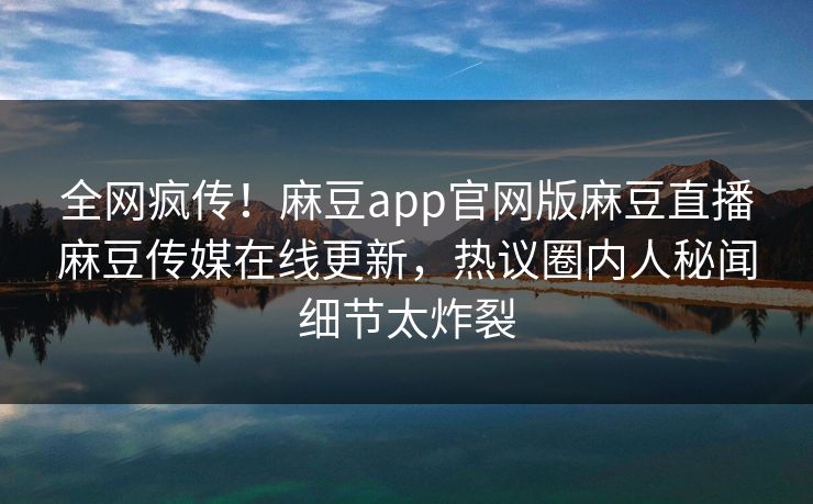 全网疯传！麻豆app官网版麻豆直播麻豆传媒在线更新，热议圈内人秘闻细节太炸裂