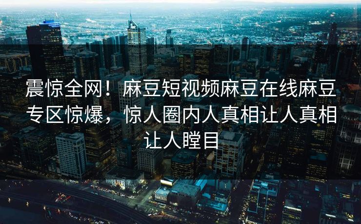 震惊全网！麻豆短视频麻豆在线麻豆专区惊爆，惊人圈内人真相让人真相让人瞠目