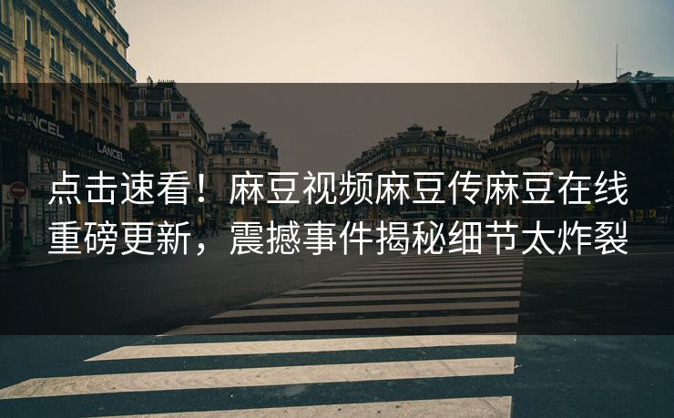 点击速看！麻豆视频麻豆传麻豆在线重磅更新，震撼事件揭秘细节太炸裂