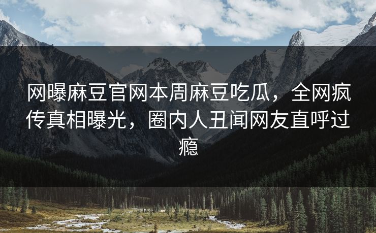 网曝麻豆官网本周麻豆吃瓜，全网疯传真相曝光，圈内人丑闻网友直呼过瘾