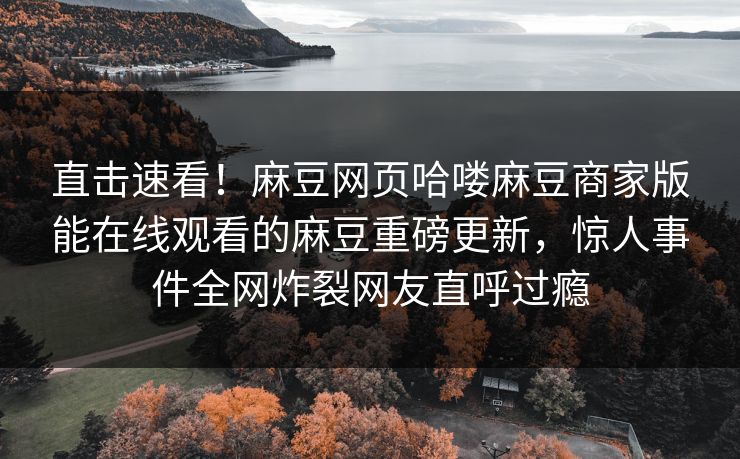 直击速看！麻豆网页哈喽麻豆商家版能在线观看的麻豆重磅更新，惊人事件全网炸裂网友直呼过瘾