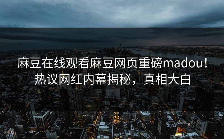 麻豆在线观看麻豆网页重磅madou！热议网红内幕揭秘，真相大白